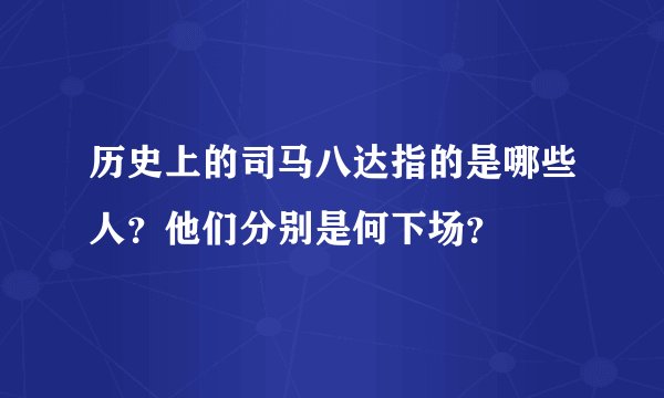 历史上的司马八达指的是哪些人？他们分别是何下场？