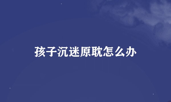 孩子沉迷原耽怎么办