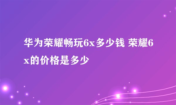 华为荣耀畅玩6x多少钱 荣耀6x的价格是多少