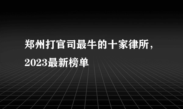 郑州打官司最牛的十家律所,2023最新榜单