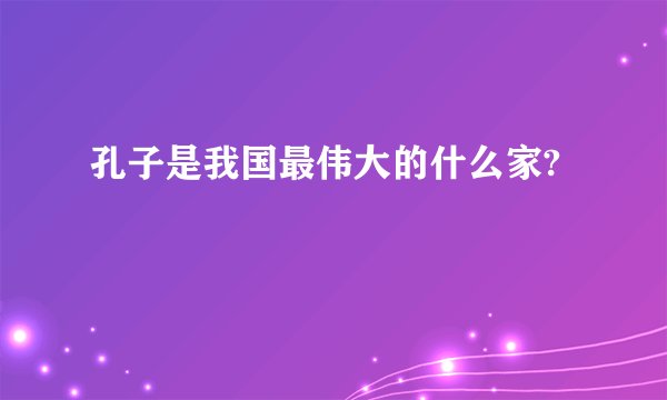 孔子是我国最伟大的什么家?