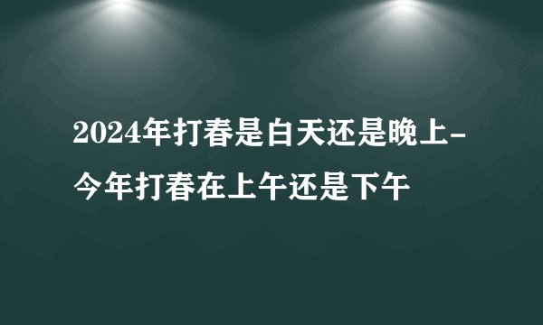 2024年打春是白天还是晚上-今年打春在上午还是下午