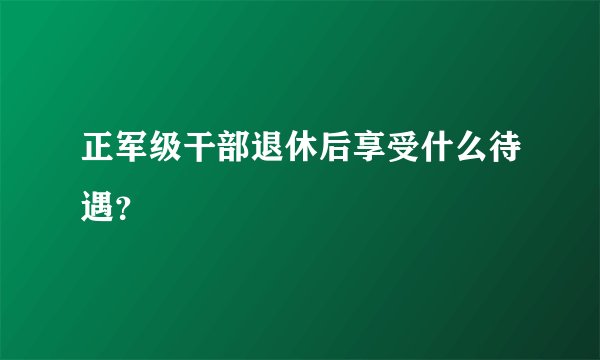正军级干部退休后享受什么待遇？