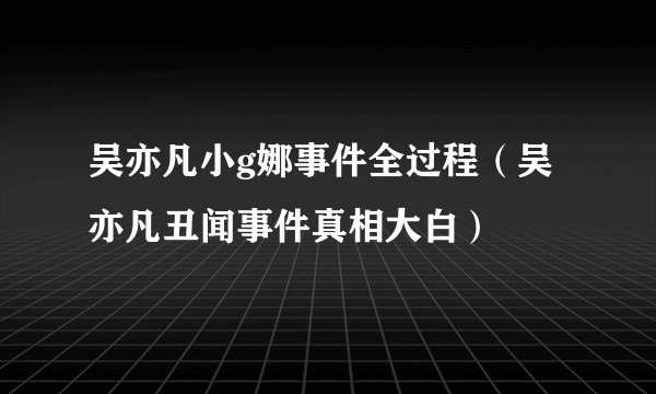 吴亦凡小g娜事件全过程（吴亦凡丑闻事件真相大白）