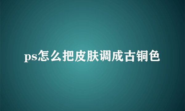 ps怎么把皮肤调成古铜色