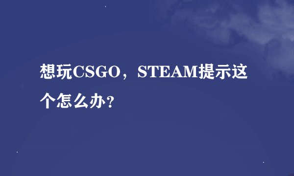 想玩CSGO，STEAM提示这个怎么办？