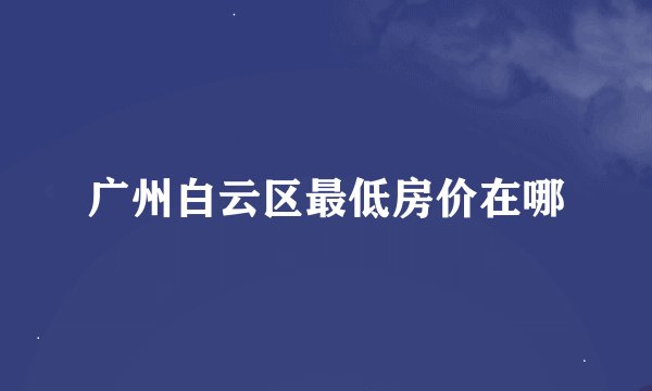 广州白云区最低房价在哪