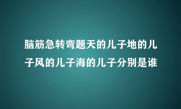 脑筋急转弯题天的儿子地的儿子风的儿子海的儿子分别是谁