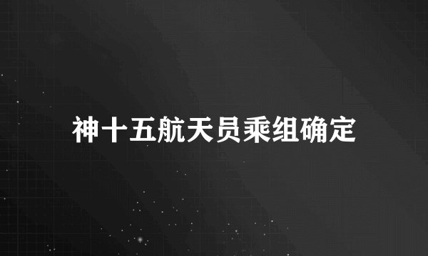 神十五航天员乘组确定