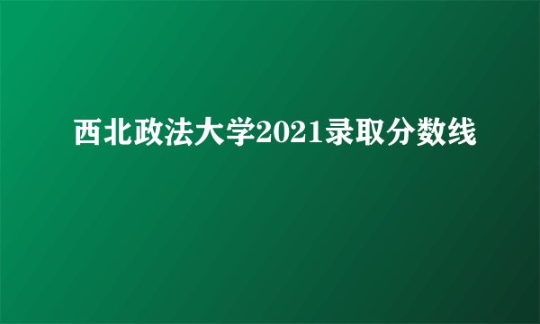 西北政法大学2021录取分数线