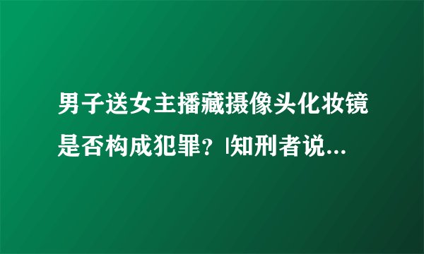 男子送女主播藏摄像头化妆镜是否构成犯罪？|知刑者说NO.1