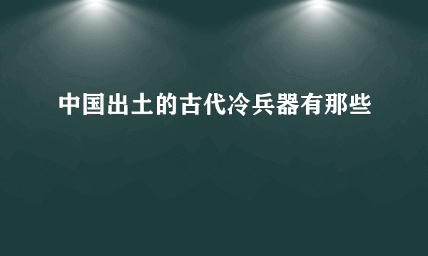 中国出土的古代冷兵器有那些