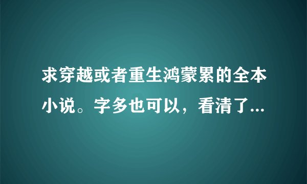 求穿越或者重生鸿蒙累的全本小说。字多也可以，看清了是鸿蒙不是洪荒.好的话给100