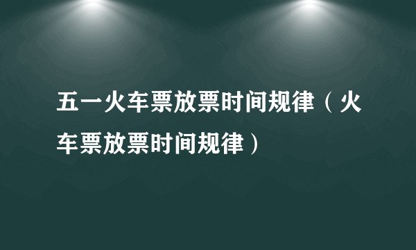 五一火车票放票时间规律（火车票放票时间规律）