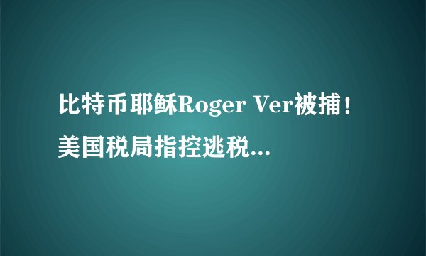 比特币耶稣Roger Ver被捕！美国税局指控逃税4800万美元 寻求引渡受审