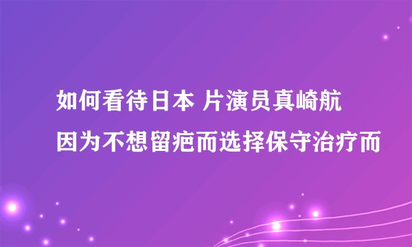 如何看待日本 片演员真崎航因为不想留疤而选择保守治疗而