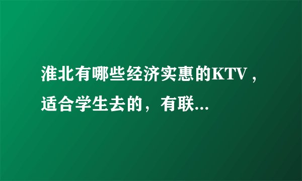 淮北有哪些经济实惠的KTV , 适合学生去的，有联系电话最好了，谢谢。