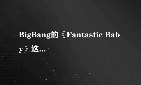 BigBang的《Fantastic Baby》这个名字的涵义是什么？？还有它的中文歌词谁能...
