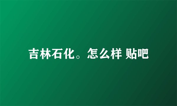 吉林石化。怎么样 贴吧