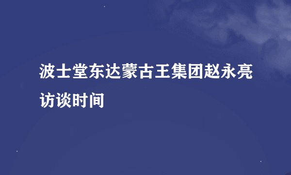 波士堂东达蒙古王集团赵永亮访谈时间