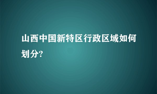 山西中国新特区行政区域如何划分?