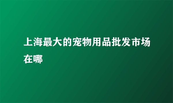 上海最大的宠物用品批发市场在哪