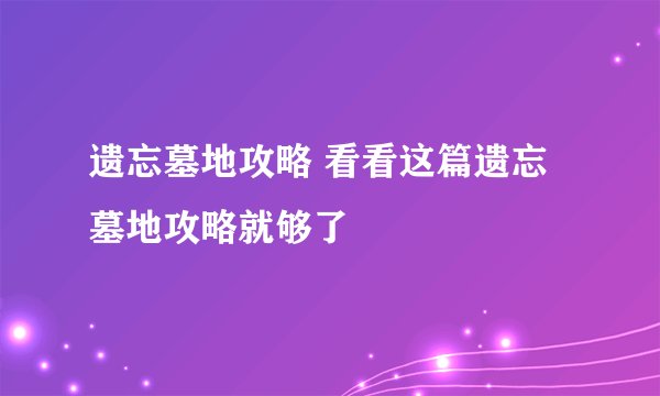 遗忘墓地攻略 看看这篇遗忘墓地攻略就够了