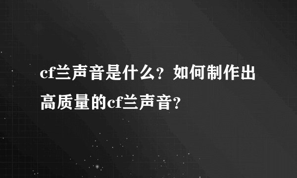 cf兰声音是什么？如何制作出高质量的cf兰声音？