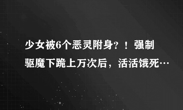 少女被6个恶灵附身？！强制驱魔下跪上万次后，活活饿死…