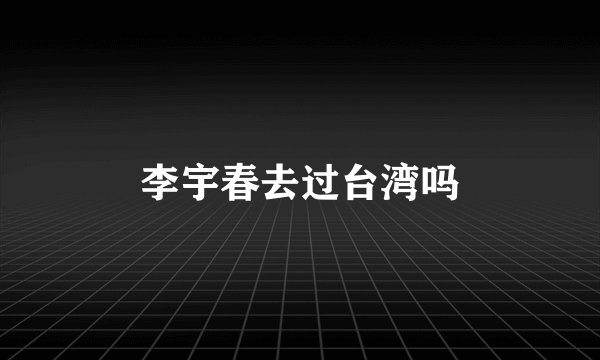 李宇春去过台湾吗