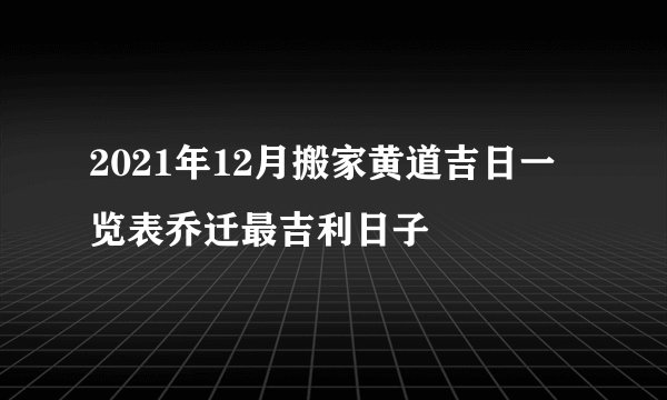 2021年12月搬家黄道吉日一览表乔迁最吉利日子