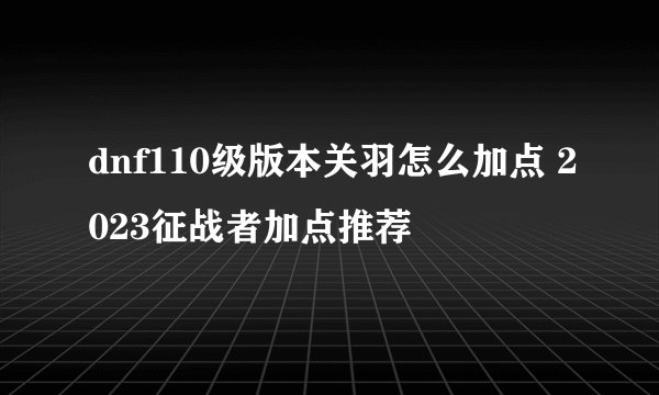 dnf110级版本关羽怎么加点 2023征战者加点推荐