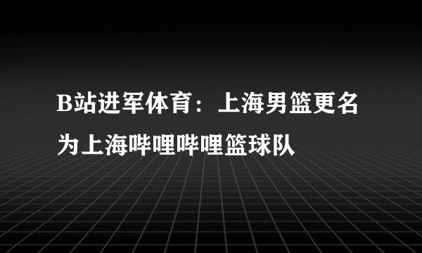 B站进军体育：上海男篮更名为上海哔哩哔哩篮球队