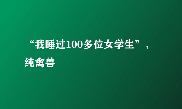 “我睡过100多位女学生”，纯禽兽