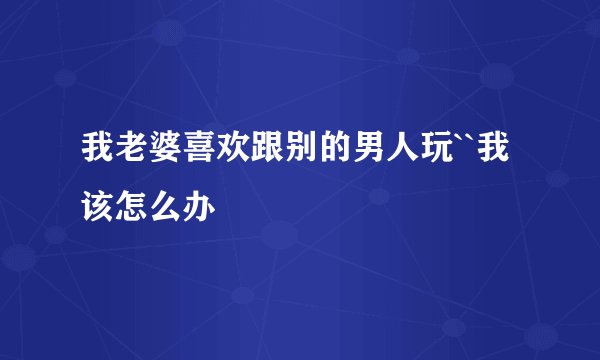 我老婆喜欢跟别的男人玩``我该怎么办