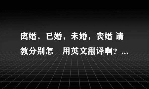 离婚，已婚，未婚，丧婚 请教分别怎麼用英文翻译啊？短语就好