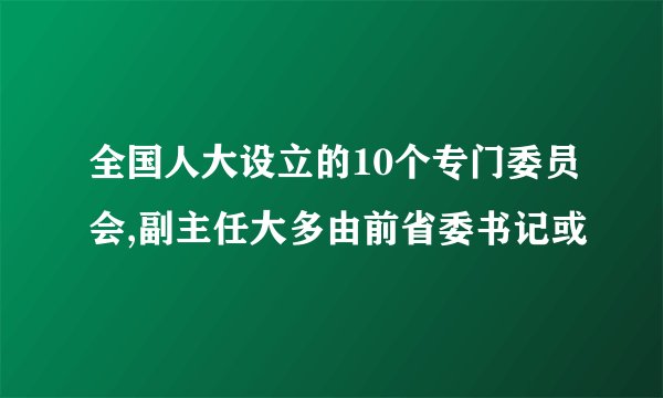 全国人大设立的10个专门委员会,副主任大多由前省委书记或