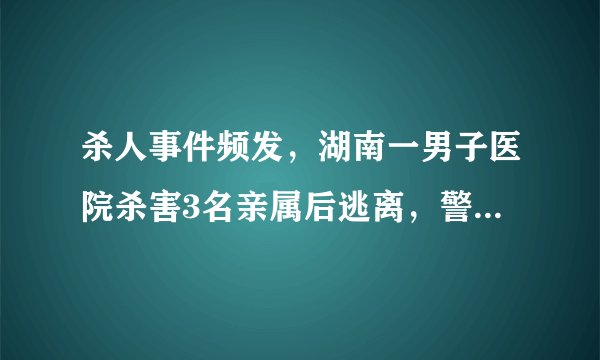 杀人事件频发，湖南一男子医院杀害3名亲属后逃离，警方通报，为何？