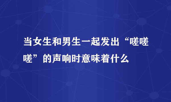 当女生和男生一起发出“嗟嗟嗟”的声响时意味着什么