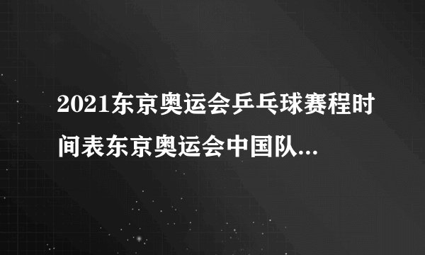 2021东京奥运会乒乓球赛程时间表东京奥运会中国队乒乓球参赛名单-今日头条
