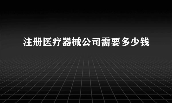注册医疗器械公司需要多少钱
