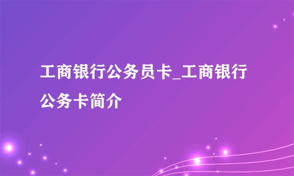 工商银行公务员卡_工商银行公务卡简介
