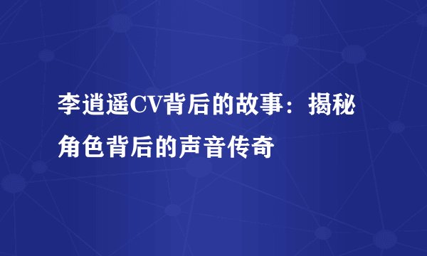 李逍遥CV背后的故事：揭秘角色背后的声音传奇
