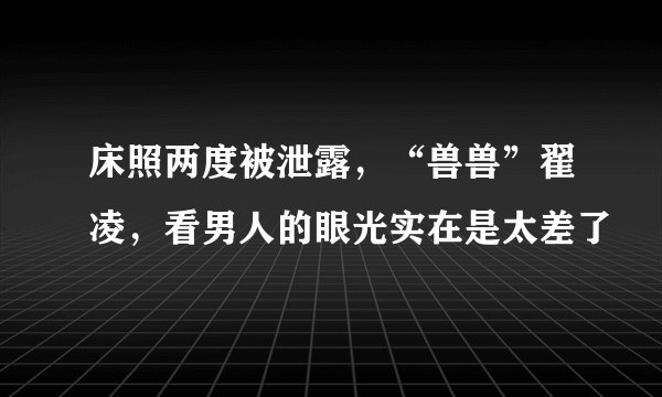 床照两度被泄露，“兽兽”翟凌，看男人的眼光实在是太差了