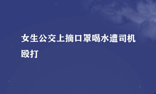女生公交上摘口罩喝水遭司机殴打