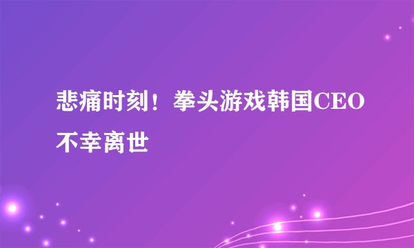 悲痛时刻！拳头游戏韩国CEO不幸离世