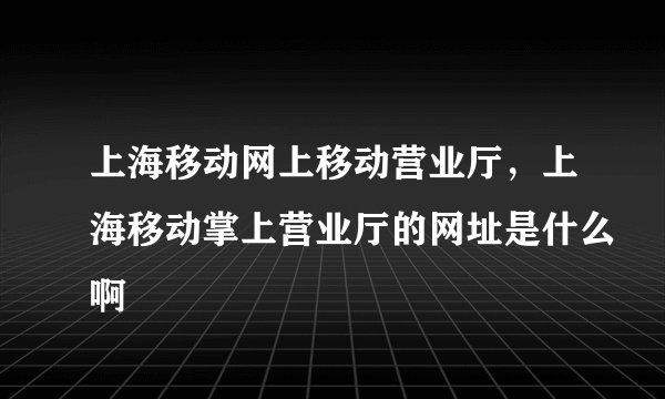 上海移动网上移动营业厅，上海移动掌上营业厅的网址是什么啊