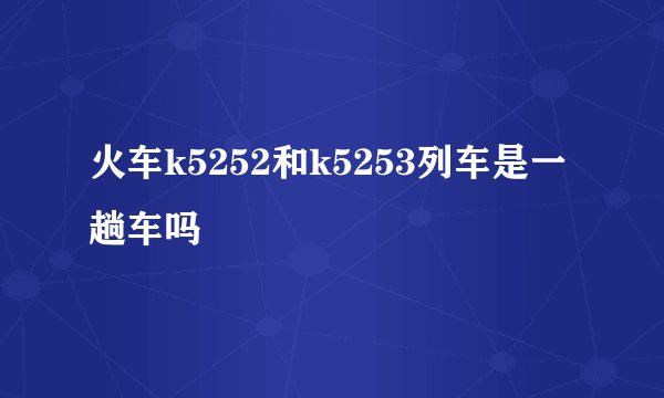 火车k5252和k5253列车是一趟车吗
