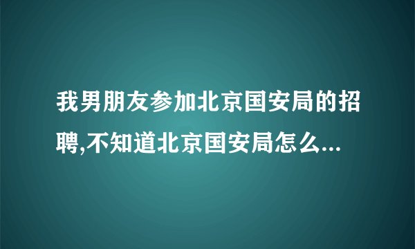 我男朋友参加北京国安局的招聘,不知道北京国安局怎么样呢？具体...