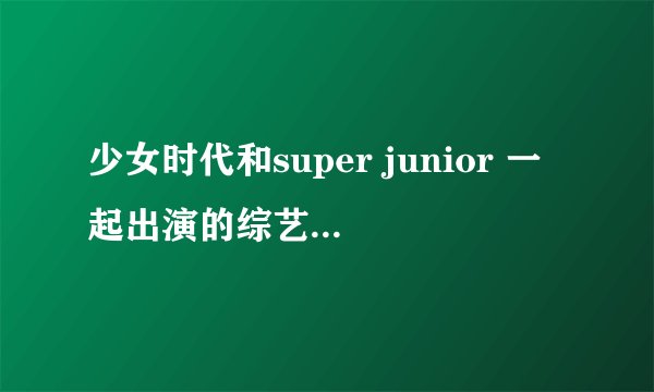 少女时代和super junior 一起出演的综艺节目，除了强心脏，康桑密达。